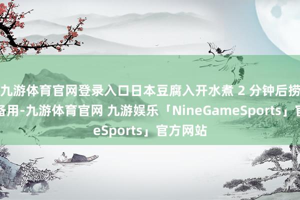 九游体育官网登录入口日本豆腐入开水煮 2 分钟后捞出切段备用-九游体育官网 九游娱乐「NineGameSports」官方网站