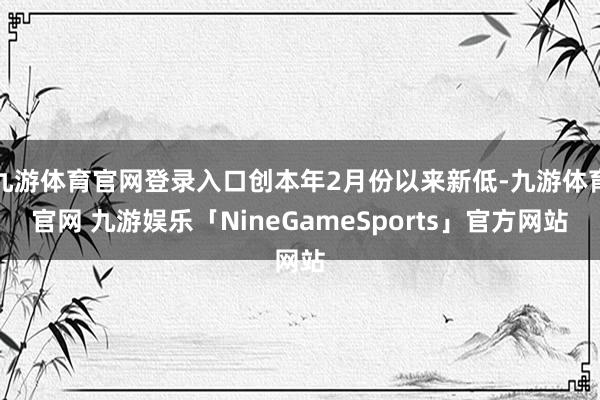 九游体育官网登录入口创本年2月份以来新低-九游体育官网 九游娱乐「NineGameSports」官方网站