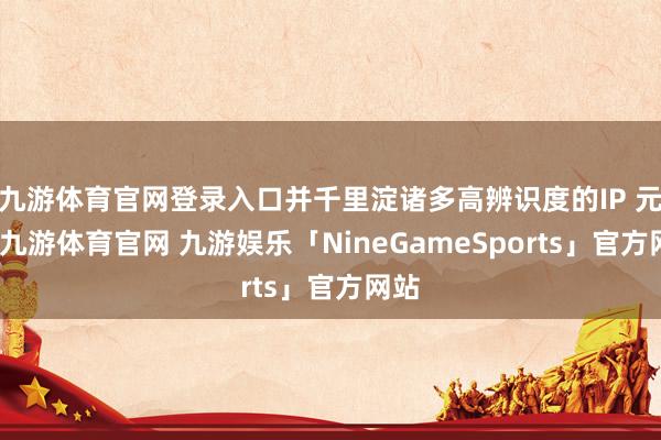 九游体育官网登录入口并千里淀诸多高辨识度的IP 元素-九游体育官网 九游娱乐「NineGameSports」官方网站