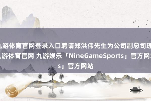 九游体育官网登录入口聘请郑洪伟先生为公司副总司理-九游体育官网 九游娱乐「NineGameSports」官方网站