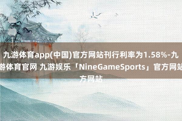 九游体育app(中国)官方网站刊行利率为1.58%-九游体育官网 九游娱乐「NineGameSports」官方网站