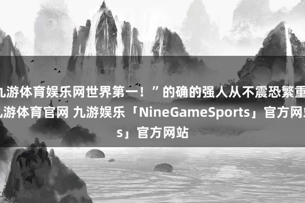 九游体育娱乐网世界第一!”的确的强人从不震恐繁重-九游体育官网 九游娱乐「NineGameSports」官方网站