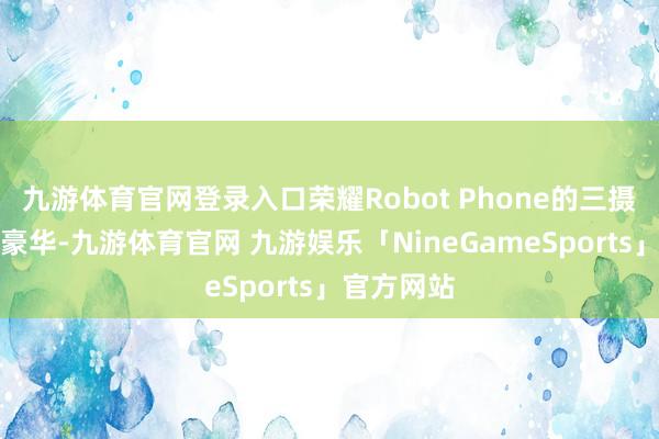 九游体育官网登录入口荣耀Robot Phone的三摄成立号称豪华-九游体育官网 九游娱乐「NineGameSports」官方网站