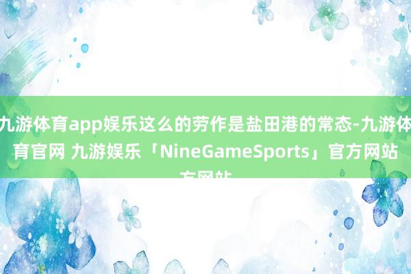 九游体育app娱乐这么的劳作是盐田港的常态-九游体育官网 九游娱乐「NineGameSports」官方网站