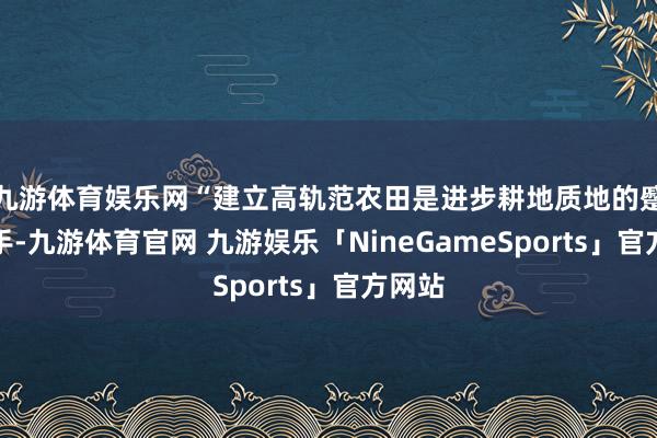 九游体育娱乐网“建立高轨范农田是进步耕地质地的蹙迫捏手-九游体育官网 九游娱乐「NineGameSports」官方网站