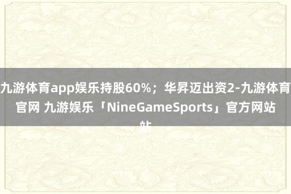 九游体育app娱乐持股60%;华昇迈出资2-九游体育官网 九游娱乐「NineGameSports」官方网站