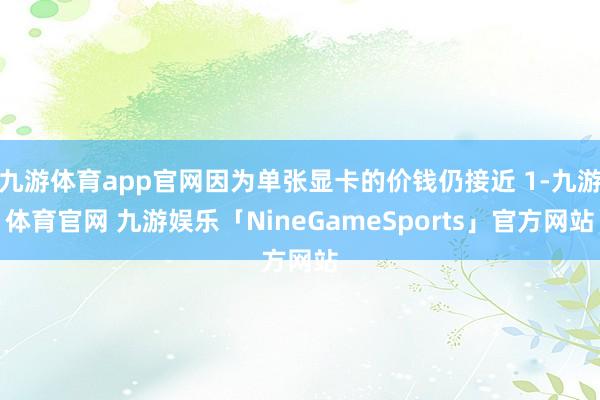 九游体育app官网因为单张显卡的价钱仍接近 1-九游体育官网 九游娱乐「NineGameSports」官方网站