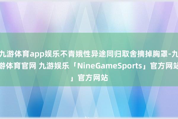 九游体育app娱乐不青娥性异途同归取舍摘掉胸罩-九游体育官网 九游娱乐「NineGameSports」官方网站