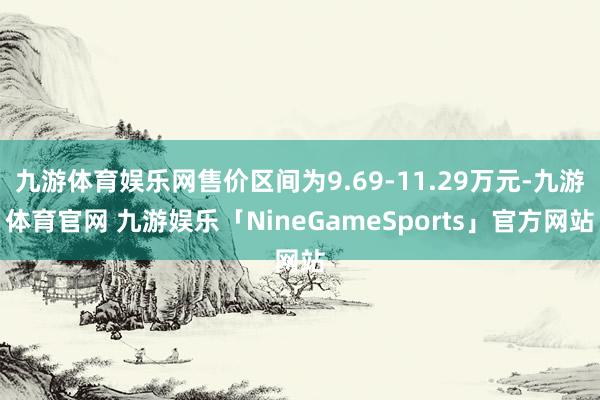 九游体育娱乐网售价区间为9.69-11.29万元-九游体育官网 九游娱乐「NineGameSports」官方网站
