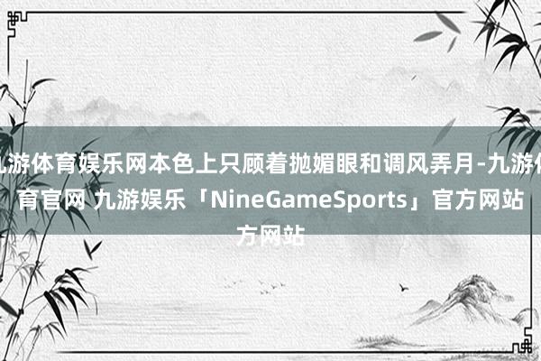 九游体育娱乐网本色上只顾着抛媚眼和调风弄月-九游体育官网 九游娱乐「NineGameSports」官方网站