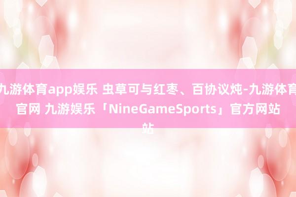 九游体育app娱乐 虫草可与红枣、百协议炖-九游体育官网 九游娱乐「NineGameSports」官方网站