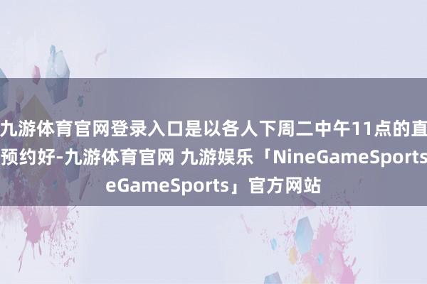 九游体育官网登录入口是以各人下周二中午11点的直播间一定要预约好-九游体育官网 九游娱乐「NineGameSports」官方网站