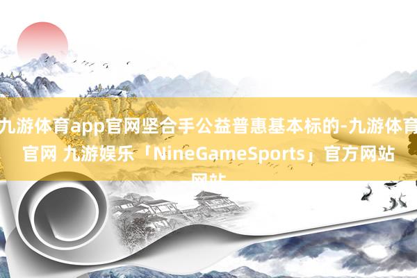 九游体育app官网坚合手公益普惠基本标的-九游体育官网 九游娱乐「NineGameSports」官方网站