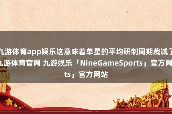 九游体育app娱乐这意味着单星的平均研制周期裁减了-九游体育官网 九游娱乐「NineGameSports」官方网站