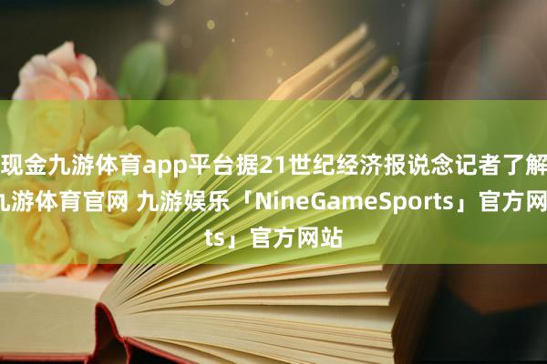 现金九游体育app平台据21世纪经济报说念记者了解-九游体育官网 九游娱乐「NineGameSports」官方网站