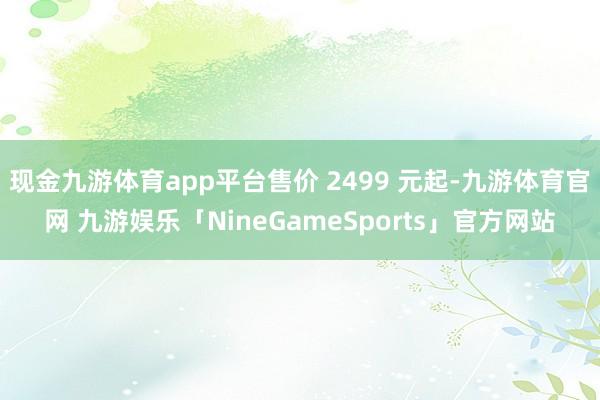 现金九游体育app平台售价 2499 元起-九游体育官网 九游娱乐「NineGameSports」官方网站