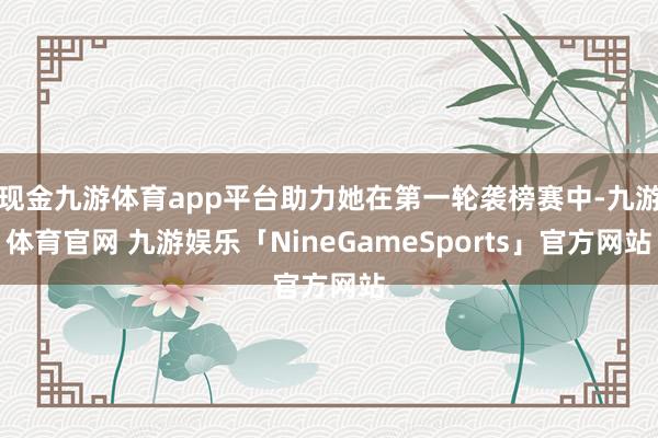现金九游体育app平台助力她在第一轮袭榜赛中-九游体育官网 九游娱乐「NineGameSports」官方网站