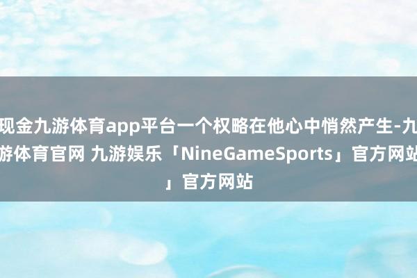 现金九游体育app平台一个权略在他心中悄然产生-九游体育官网 九游娱乐「NineGameSports」官方网站