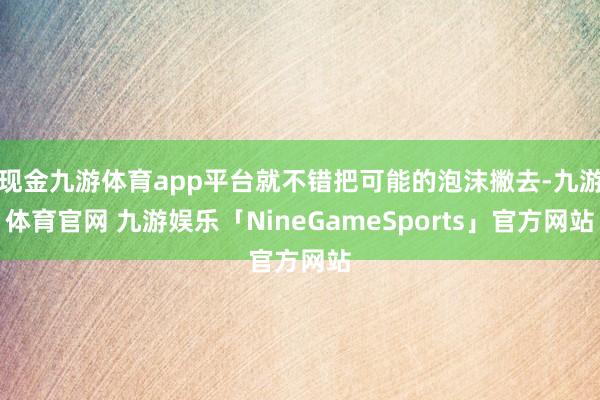现金九游体育app平台就不错把可能的泡沫撇去-九游体育官网 九游娱乐「NineGameSports」官方网站
