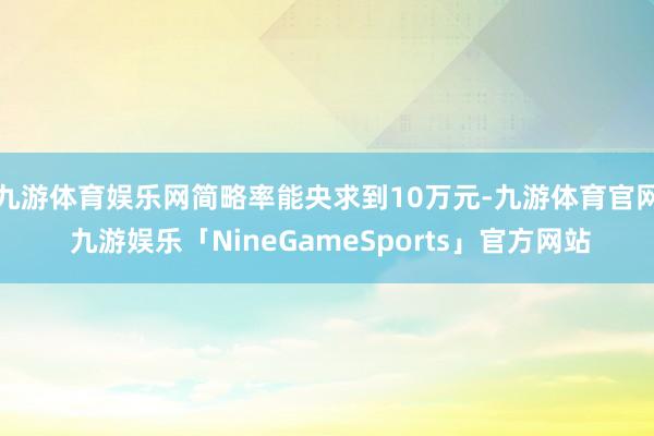 九游体育娱乐网简略率能央求到10万元-九游体育官网 九游娱乐「NineGameSports」官方网站