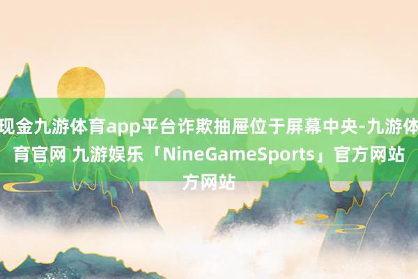 现金九游体育app平台诈欺抽屉位于屏幕中央-九游体育官网 九游娱乐「NineGameSports」官方网站
