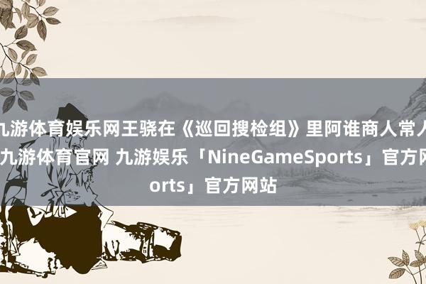 九游体育娱乐网王骁在《巡回搜检组》里阿谁商人常人物-九游体育官网 九游娱乐「NineGameSports」官方网站