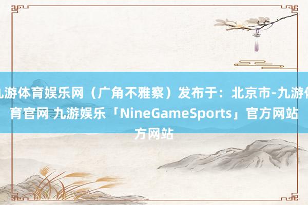 九游体育娱乐网(广角不雅察)发布于:北京市-九游体育官网 九游娱乐「NineGameSports」官方网站