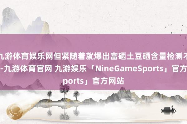 九游体育娱乐网但紧随着就爆出富硒土豆硒含量检测不达标-九游体育官网 九游娱乐「NineGameSports」官方网站