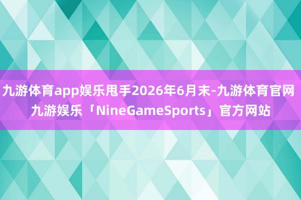 九游体育app娱乐甩手2026年6月末-九游体育官网 九游娱乐「NineGameSports」官方网站