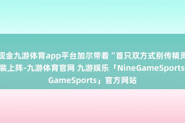 现金九游体育app平台加尔带着“首只双方式别传精灵”的标签重装上阵-九游体育官网 九游娱乐「NineGameSports」官方网站