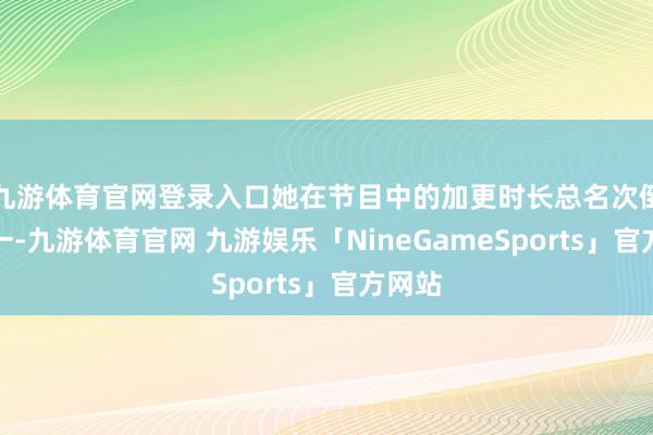 九游体育官网登录入口她在节目中的加更时长总名次倒数第一-九游体育官网 九游娱乐「NineGameSports」官方网站