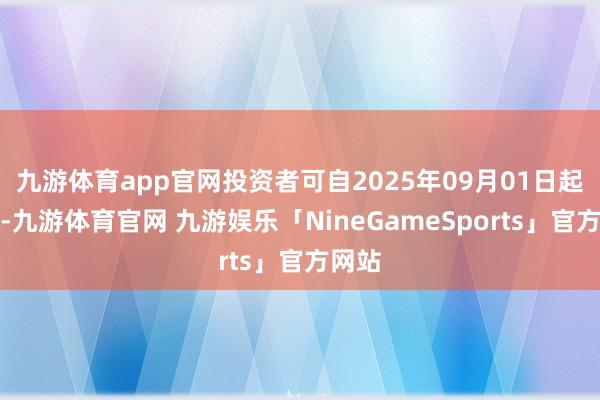 九游体育app官网投资者可自2025年09月01日起查询-九游体育官网 九游娱乐「NineGameSports」官方网站