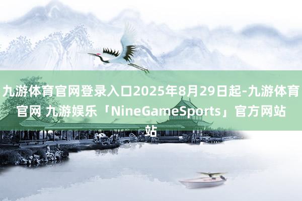 九游体育官网登录入口2025年8月29日起-九游体育官网 九游娱乐「NineGameSports」官方网站