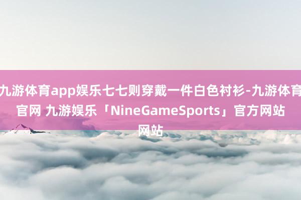 九游体育app娱乐七七则穿戴一件白色衬衫-九游体育官网 九游娱乐「NineGameSports」官方网站