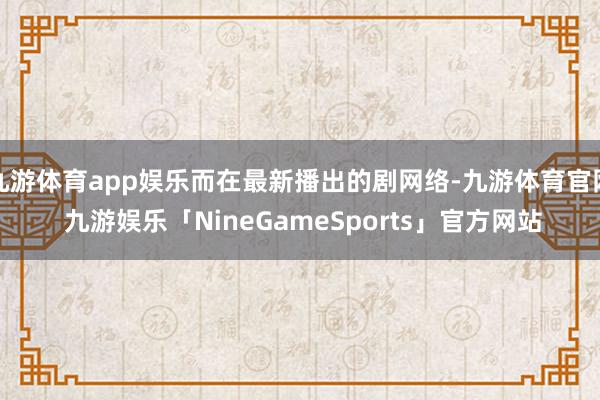 九游体育app娱乐而在最新播出的剧网络-九游体育官网 九游娱乐「NineGameSports」官方网站