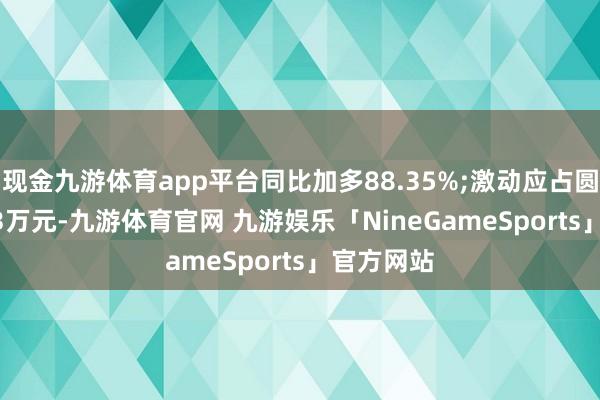 现金九游体育app平台同比加多88.35%;激动应占圆寂1502.3万元-九游体育官网 九游娱乐「NineGameSports」官方网站