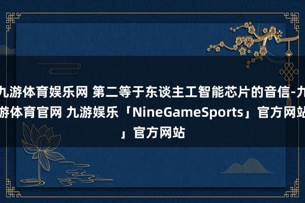 九游体育娱乐网 第二等于东谈主工智能芯片的音信-九游体育官网 九游娱乐「NineGameSports」官方网站