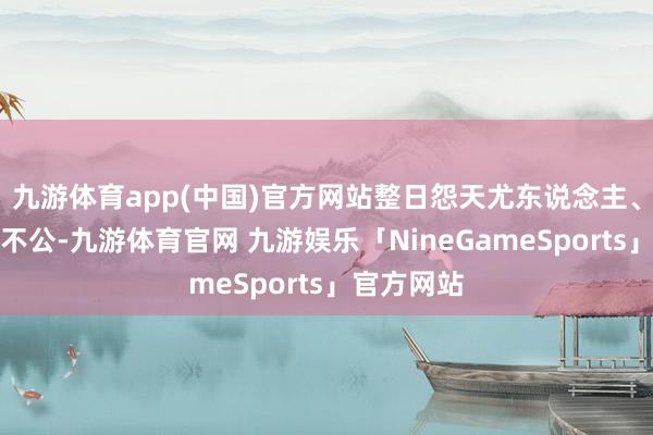 九游体育app(中国)官方网站整日怨天尤东说念主、哀太息运不公-九游体育官网 九游娱乐「NineGameSports」官方网站