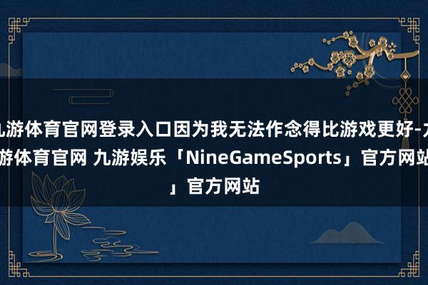 九游体育官网登录入口因为我无法作念得比游戏更好-九游体育官网 九游娱乐「NineGameSports」官方网站