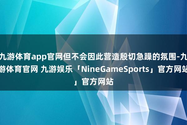 九游体育app官网但不会因此营造殷切急躁的氛围-九游体育官网 九游娱乐「NineGameSports」官方网站