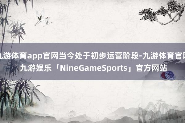 九游体育app官网当今处于初步运营阶段-九游体育官网 九游娱乐「NineGameSports」官方网站