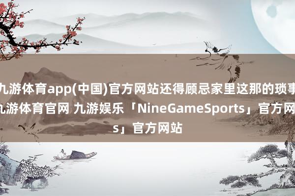 九游体育app(中国)官方网站还得顾忌家里这那的琐事-九游体育官网 九游娱乐「NineGameSports」官方网站