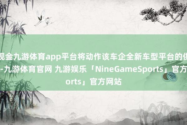 现金九游体育app平台将动作该车企全新车型平台的供应商-九游体育官网 九游娱乐「NineGameSports」官方网站