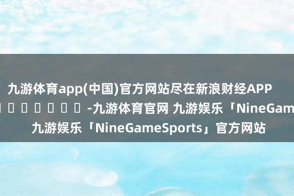九游体育app(中国)官方网站尽在新浪财经APP            													-九游体育官网 九游娱乐「NineGameSports」官方网站