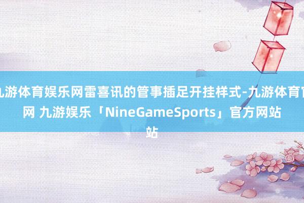 九游体育娱乐网雷喜讯的管事插足开挂样式-九游体育官网 九游娱乐「NineGameSports」官方网站