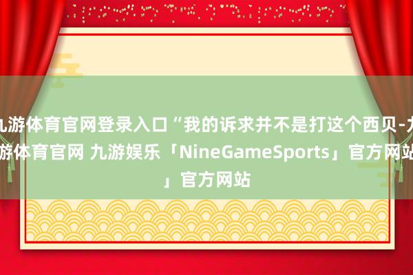 九游体育官网登录入口“我的诉求并不是打这个西贝-九游体育官网 九游娱乐「NineGameSports」官方网站