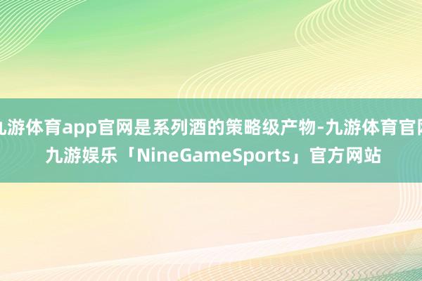 九游体育app官网是系列酒的策略级产物-九游体育官网 九游娱乐「NineGameSports」官方网站