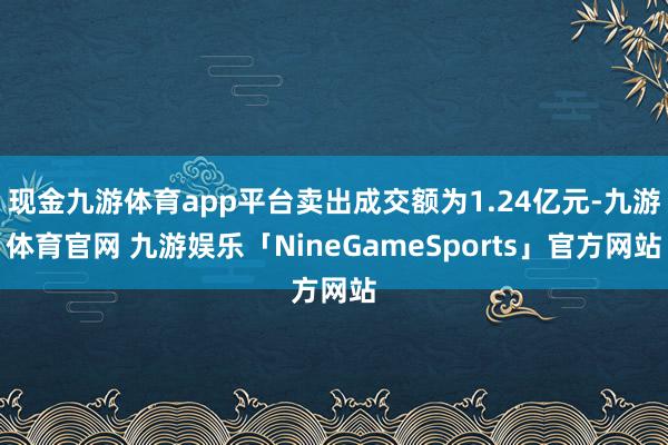 现金九游体育app平台卖出成交额为1.24亿元-九游体育官网 九游娱乐「NineGameSports」官方网站