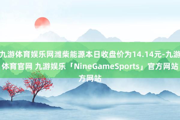 九游体育娱乐网潍柴能源本日收盘价为14.14元-九游体育官网 九游娱乐「NineGameSports」官方网站