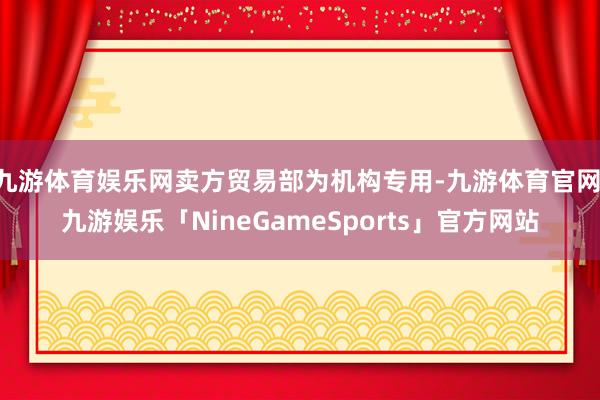 九游体育娱乐网卖方贸易部为机构专用-九游体育官网 九游娱乐「NineGameSports」官方网站